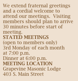 We extend fraternal greetings and a cordial welcome to attend our meetings.  Visiting members should plan to arrive 30 minutes before start of meeting.
STATED MEETINGS
(open to members only)
3rd Monday of each month
at 7:00 p.m.
Dinner at 6:00 p.m.
MEETING LOCATION
Grapevine Masonic Lodge
403 S. Main Street
Grapevine, Texas  76099